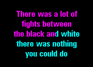 There was a lot of
fights between

the black and white
there was nothing
you could do