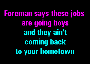 Foreman says these iobs
are going boys

and they ain't
coming back
to your hometown