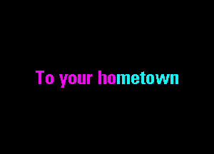 To your hometown