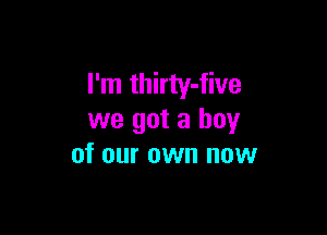 I'm thirty-five

we got a boy
of our own now