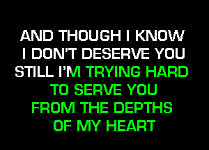 AND THOUGH I KNOW
I DON'T DESERVE YOU
STILL I'M TRYING HARD
TO SERVE YOU
FROM THE DEPTHS
OF MY HEART