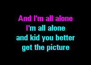 And I'm all alone
I'm all alone

and kid you better
get the picture