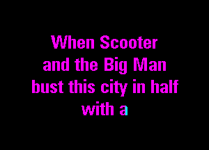 When Scooter
and the Big Man

bust this city in half
with a