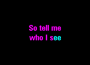 So tell me

who I see