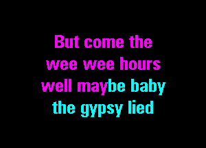 But come the
wee wee hours

well maybe baby
the gypsy lied