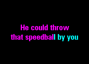 He could throw

that speedball by you