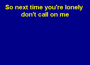 So next time you're lonely
don't call on me