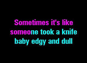 Sometimes it's like

someone took a knife
baby edgy and dull