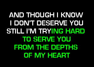 AND THOUGH I KNOW
I DON'T DESERVE YOU
STILL I'M TRYING HARD
TO SERVE YOU
FROM THE DEPTHS
OF MY HEART