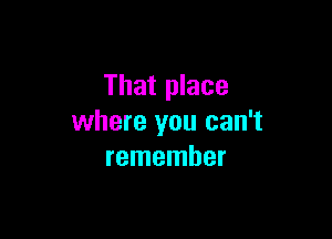 That place

where you can't
remember