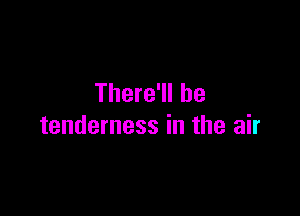 There'll be

tenderness in the air