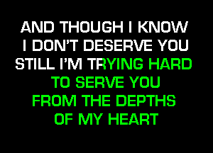 AND THOUGH I KNOW
I DON'T DESERVE YOU
STILL I'M TRYING HARD
TO SERVE YOU
FROM THE DEPTHS
OF MY HEART