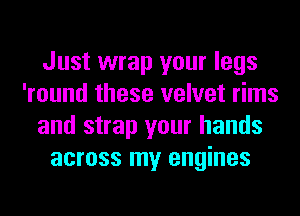 Just wrap your legs
'round these velvet rims
and strap your hands
across my engines