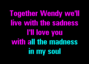 Together Wendy we'll
live with the sadness

I'll love you
with all the madness
in my soul