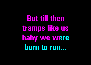 But till then
tramps like us

baby we were
born to run...