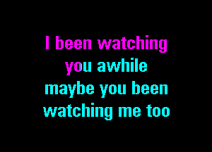 I been watching
you awhile

maybe you been
watching me too