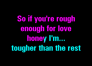 So if you're rough
enough for love

honey I'm...
tougher than the rest