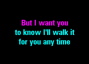 But I want you

to know I'll walk it
for you any time