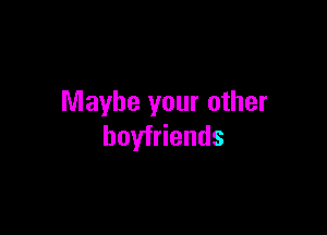 Maybe your other

boyfriends