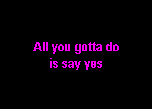 All you gotta do

is say yes