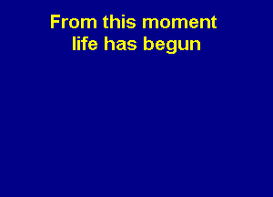 From this moment
life has begun