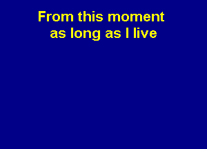 From this moment
as long as I live