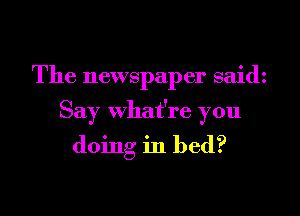 The newspaper said

Say what're you

doing in bed?