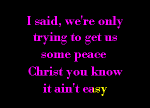 I said, we're only
trying to get us
some peace

Christ you know

it ain't easy I