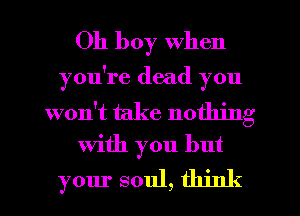Oh boy when

you're dead you

won't take nothing
With you but

your soul, think