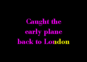 Caught the

early plane

back to London