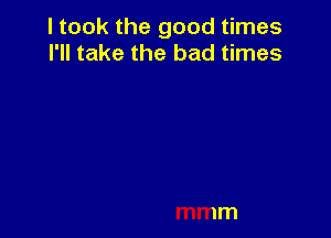 I took the good times
I'll take the bad times