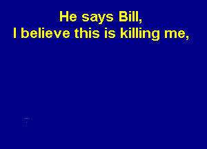He says Bill,
I believe this is killing me,