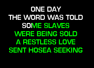 ONE DAY
THE WORD WAS TOLD
SOME SLAVES
WERE BEING SOLD
A RESTLESS LOVE
SENT HOSEA SEEKING