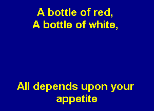 A bottle of red,
A bottle of white,

All depends upon your
appetite