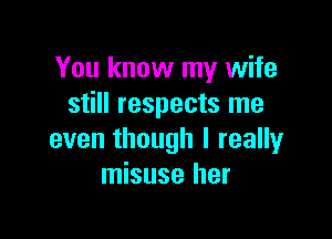 You know my wife
still respects me

even though I really
misuse her