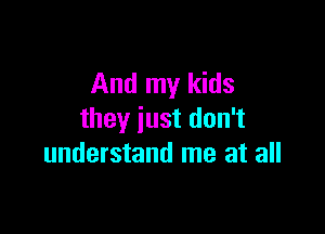And my kids

they just don't
understand me at all