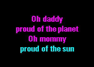 0h daddy
proud of the planet

0h mommy
proud of the sun