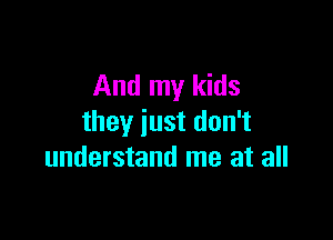 And my kids

they just don't
understand me at all