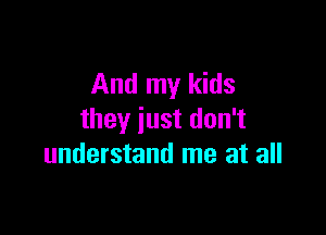 And my kids

they just don't
understand me at all