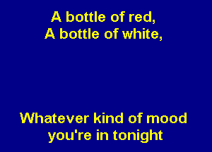 A bottle of red,
A bottle of white,

Whatever kind of mood
you're in tonight