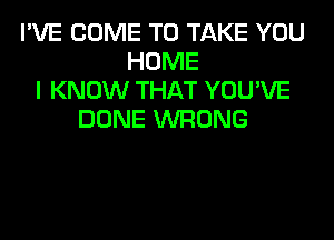 I'VE COME TO TAKE YOU
HOME
I KNOW THAT YOU'VE
DONE WRONG