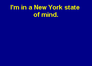 I'm in a New York state
of mind.