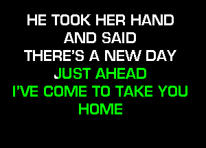 HE TOOK HER HAND
AND SAID
THERE'S A NEW DAY
JUST AHEAD
I'VE COME TO TAKE YOU
HOME