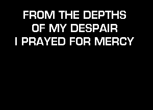 FROM THE DEPTHS
OF MY DESPAIR
I PRAYED FOR MERCY