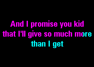 And I promise you kid

that I'll give so much more
than I get