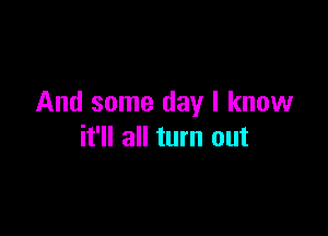 And some day I know

it'll all turn out