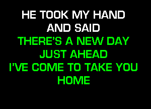 HE TOOK MY HAND
AND SAID
THERE'S A NEW DAY
JUST AHEAD
I'VE COME TO TAKE YOU
HOME