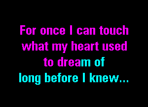 For once I can touch
what my heart used

to dream of
long before I knew...