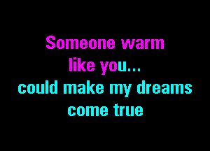 Someone warm
like you...

could make my dreams
come true