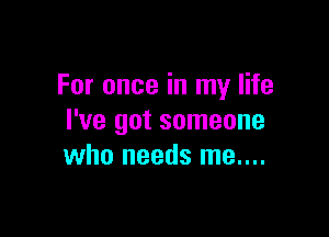 For once in my life

I've got someone
who needs me....